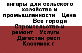 ангары для сельского хозяйства и промышленности › Цена ­ 2 800 - Все города Строительство и ремонт » Услуги   . Дагестан респ.,Каспийск г.